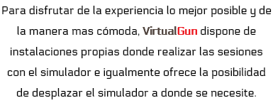 Para disfrutar de la experiencia lo mejor posible y de la manera mas cómoda, VirtualGun dispone de instalaciones propias donde realizar las sesiones con el simulador e igualmente ofrece la posibilidad de desplazar el simulador a donde se necesite.