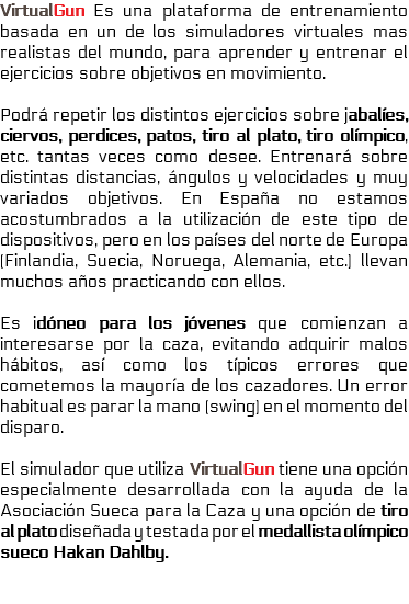 VirtualGun Es una plataforma de entrenamiento basada en un de los simuladores virtuales mas realistas del mundo, para aprender y entrenar el ejercicios sobre objetivos en movimiento. Podrá repetir los distintos ejercicios sobre jabalíes, ciervos, perdices, patos, tiro al plato, tiro olímpico, etc. tantas veces como desee. Entrenará sobre distintas distancias, ángulos y velocidades y muy variados objetivos. En España no estamos acostumbrados a la utilización de este tipo de dispositivos, pero en los países del norte de Europa (Finlandia, Suecia, Noruega, Alemania, etc.) llevan muchos años practicando con ellos. Es idóneo para los jóvenes que comienzan a interesarse por la caza, evitando adquirir malos hábitos, así como los típicos errores que cometemos la mayoría de los cazadores. Un error habitual es parar la mano (swing) en el momento del disparo. El simulador que utiliza VirtualGun tiene una opción especialmente desarrollada con la ayuda de la Asociación Sueca para la Caza y una opción de tiro al plato diseñada y testada por el medallista olímpico sueco Hakan Dahlby. 